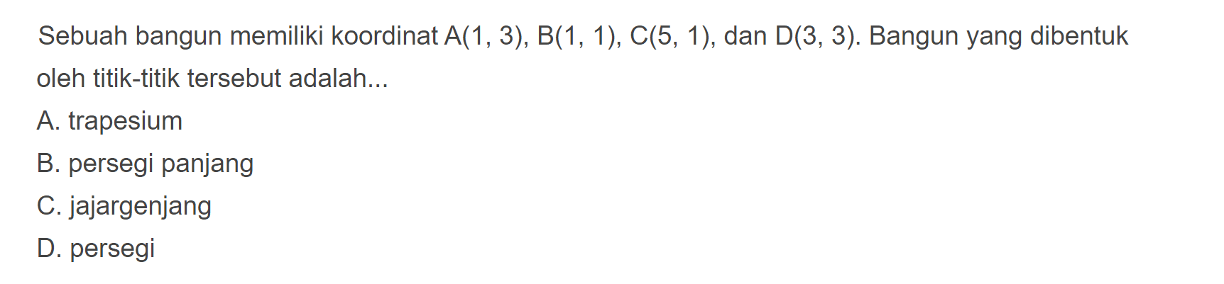 Sebuah bangun memiliki koordinat A(1, 3), B(1, 1), C(5, 1), dan D(3, 3). Bangun yang dibentuk oleh titik-titik tersebut adalah
 
 A. trapesium 
 B. persegi panjang 
 C. jajargenjang 
 D. persegi