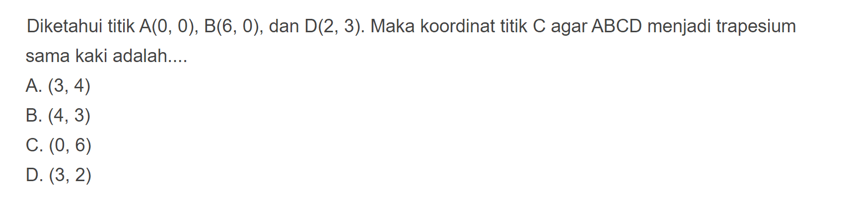 Diketahui titik A(0, 0), B(6, 0), dan D(2, 3). Maka koordinat titik C agar ABCD menjadi trapesium sama kaki adalah ... A. (3, 4) B. (4, 3) C. (0, 6) D. (3, 2)