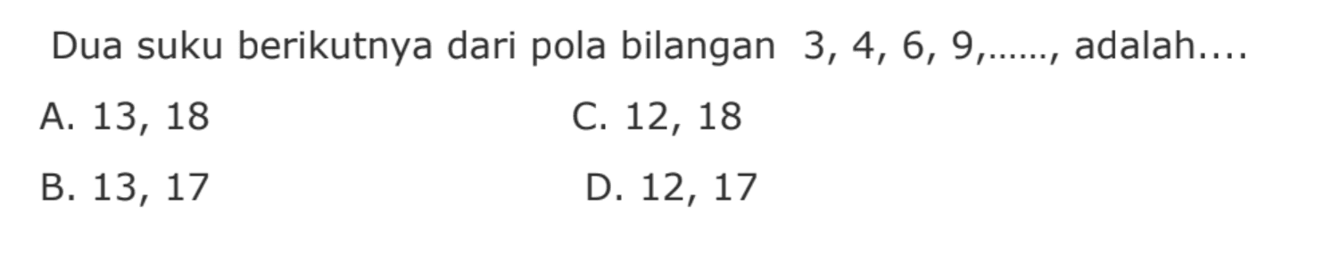 Dua suku berikutnya dari pola bilangan 3, 4, 6, 9, ...., adalah .... 
 
 a. 13, 18 
 b. 13, 17
 c. 12, 18
 d. 12, 17