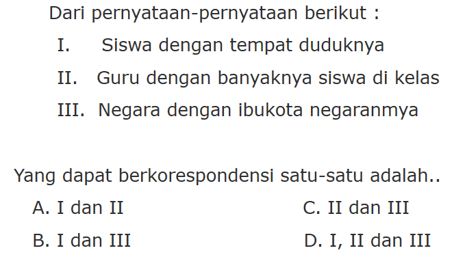 Dari pernyataan-pernyataan berikut : I. Siswa dengan tempat duduknya II. Guru dengan banyaknya siswa di kelas III. Negara dengan ibukota negaranmya Yang dapat berkorespondensi satu-satu adalah... A. I dan II C. II dan III B. I dan III D. I, II dan III