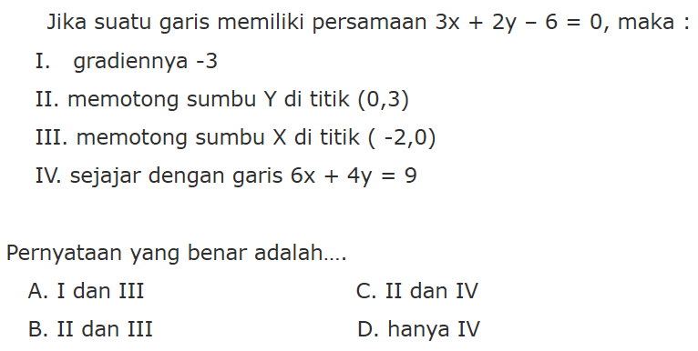 Jika suatu garis memiliki persamaan 3x + 2y - 6 = 0, maka: I. gradiennya -3 II. memotong sumbu Y di titik (0,3) III. memotong sumbu X di titik (-2,0) IV. sejajar dengan garis 6x + 4y = 9 Pernyataan yang benar adalah... A. I dan III C. II dan IV B. II dan III D. hanya IV