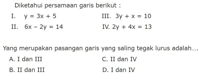 Diketahui persamaan garis berikut: I. y = 3x + 5 III. 3y + x = 10 II. 6x - 2y = 14 IV. 2y + 4x = 13 Yang merupakan pasangan garis yang saling tegak lurus adalah: A. I dan III C. II dan IV B. II dan III D. I dan IV