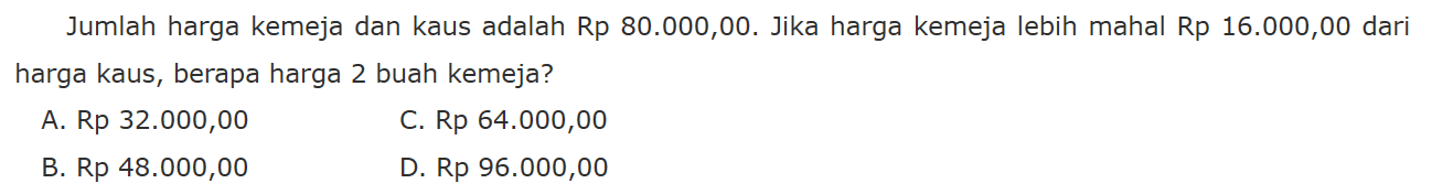 Jumlah harga kemeja dan kaus adalah Rp 80.000,00 Jika harga kemeja lebih mahal Rp 16.000,00 dari harga kaus, berapa harga 2 buah kemeja? A. Rp 32.000,00 C. Rp 64.000,00 B. Rp 48.000,00 D Rp 96.000,00