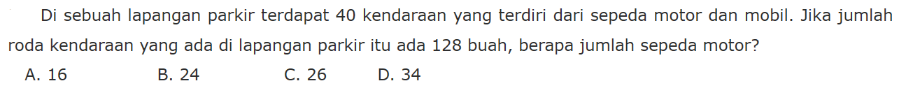 Di sebuah lapangan parkir terdapat 40 kendaraan yang terdiri dari sepeda motor dan mobil. Jika jumlah roda kendaraan yang ada di lapangan parkir itu ada 128 buah, berapa jumlah sepeda motor? A. 16 B. 24 C. 26 D. 34