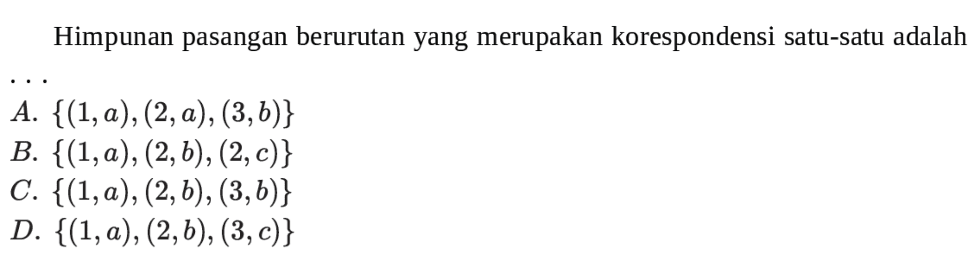 Himpunan pasangan berurutan yang merupakan korespondensi satu-satu adalah A. {(1,a), (2,a) , (3,b)} B. {(1,0a, (2,b), (2,c)} C. {(1,a), (2,b) , (3,6)} D. {(1,a), (2,b), (3,c)}