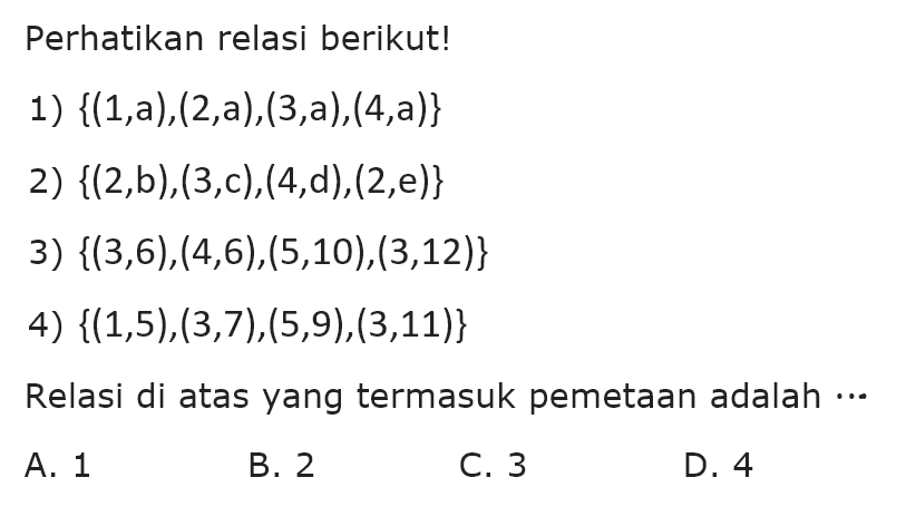 Perhatikan relasi berikut!
 1) {(1,a),(2,a),(3,a),(4,a)}
 2) {(2,b),(3,c),(4,d),(2,e)}
 3) {(3,6),(4,6),(5,10),(3,12)}
 4) {(1,5),(3,7),(5,9),(3,11)}
 Relasi di atas yang termasuk pemetaan adalah...
 A. 1
 B. 2
 C. 3
 D. 4