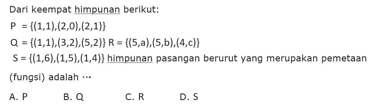 Dari keempat himpunan berikut: P {(1,1),(2,0),(2,1)} Q = {(1,1),(3,2),(5,2)} R = {(5,a),(5,b),(4,c)} S = {(1,6),(1,5),(1,4)} himpunan pasangan berurut yang merupakan pemetaan (fungsi) adalah A. P B. Q C. R D. S