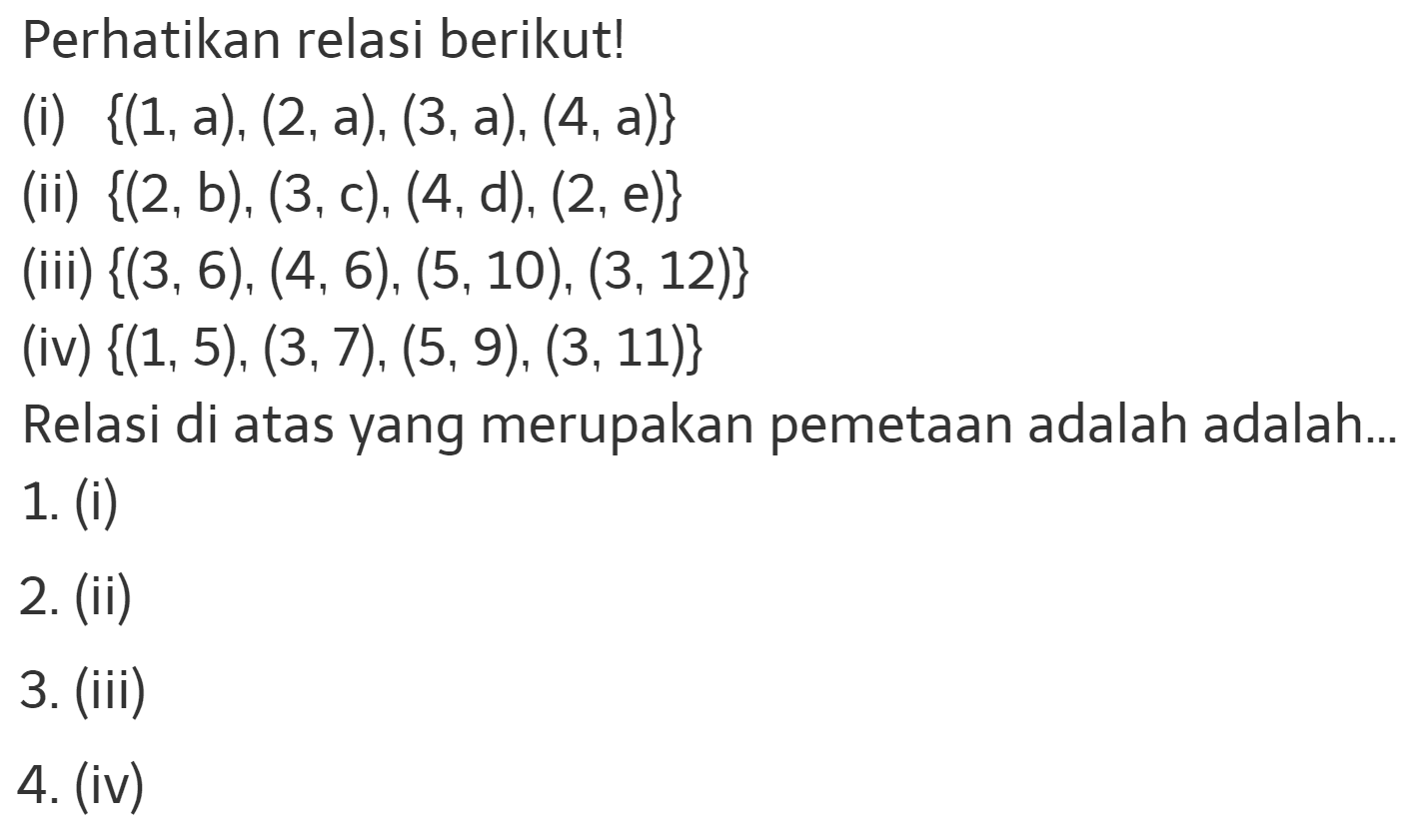 Perhatikan relasi berikut! (i) {(1,a), (2,a), (3,a), (4,a)} (ii) {(2,b), (3,c), (4,d), (2, e)} (iii) {(3, 6), (4,6), (5,10), (3, 12)} (iv) {(1, 5), (3,7), (5,9), (3,11)} Relasi di atas yang merupakan pemetaan adalah adalah... 1. (i) 2. (ii) 3. (iii) 4. (iv)