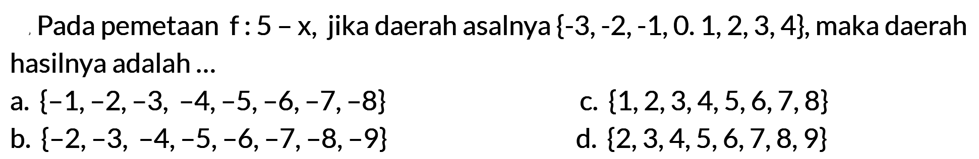 Pada pemetaan f: 5 - x, jika daerah asalnya {-3,-2,-1,0,1,2,3,4}, maka daerah hasilnya adalah... a. {-1,-2,-3,-4,-5,-6,-7,-8} c. {1,2,3,4,5,6,7,8} b. {-2,-3,-4,-5,-6,-7,-8,-9} d. {2,3,4,5,6,7,8,9}