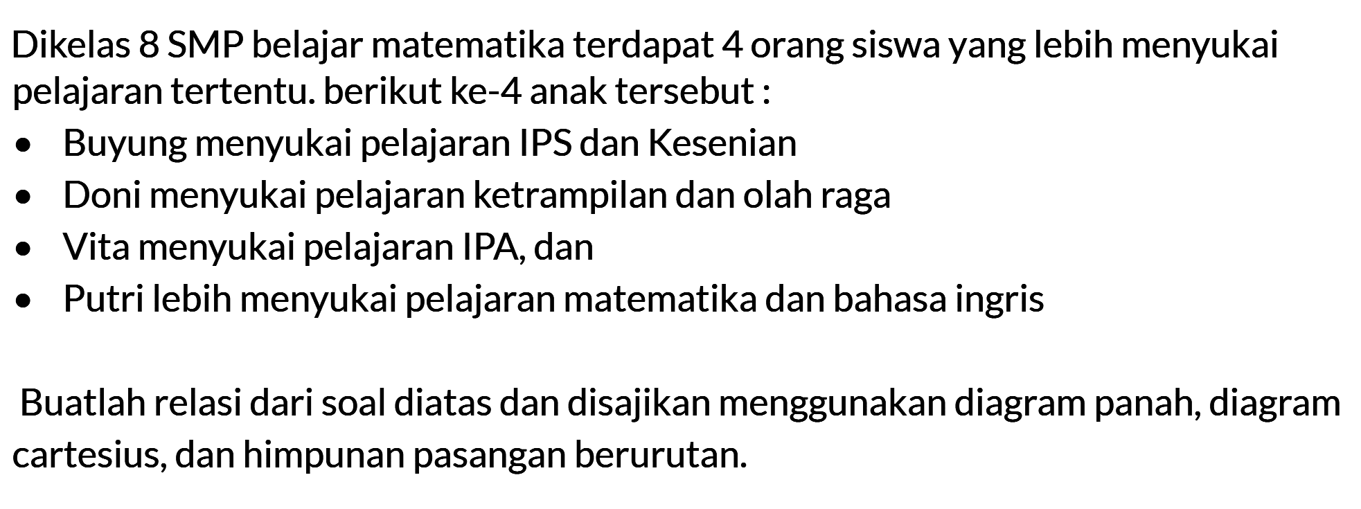 Dikelas 8 SMP belajar matematika terdapat 4 orang siswa yang lebih menyukai pelajaran tertentu. berikut ke-4 anak tersebut : Buyung menyukai pelajaran IPS dan Kesenian Doni menyukai pelajaran ketrampilan dan olah raga Vita menyukai pelajaran IPA, dan Putri lebih menyukai pelajaran matematika dan bahasa ingris Buatlah relasi dari soal diatas dan disajikan menggunakan diagram panah, diagram cartesius, dan himpunan pasangan berurutan.