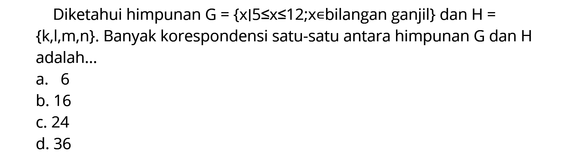 Diketahui himpunan G = {x l 5<= x <=12,x e bilangan ganjil} dan H = {k,l,m,n}. Banyak korespondensi satu-satu antara himpunan G dan H adalah ... a. 6 b. 16 c. 24 d.36