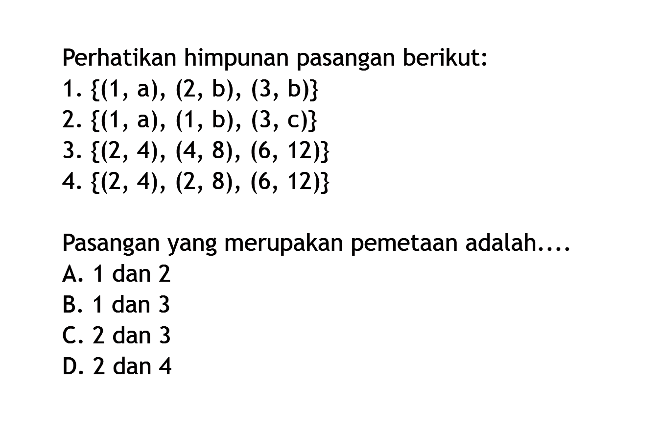 Perhatikan himpunan pasangan berikut: 1. {(1, a), (2, b), (3, b)} 2. {(1,a), (1, b), (3, c)} 3. {(2, 4), (4, 8), (6, 12)} 4. {(2, 4), (2, 8), (6, 12)} Pasangan yang merupakan pemetaan adalah... A. 1 dan 2 B. 1 dan 3 C.2 dan 3 D. 2 dan 4