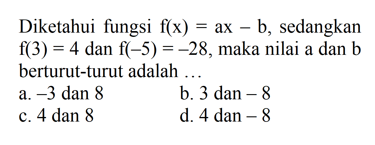 Diketahui fungsi f(x) = ax - b, sedangkan f(3) = 4 dan f(-5) = -28, maka nilai a dan b berturut-turut adalah ... a. -3 dan 8 b. 3 dan -8 c. 4 dan 8 d. 4 dan -8