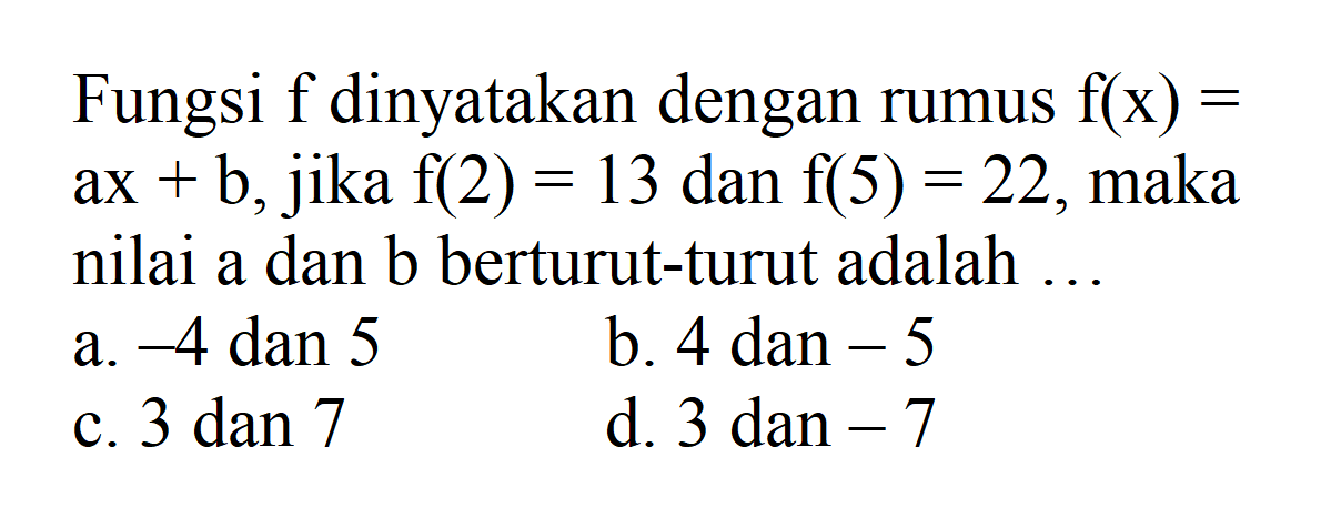 Fungsi f dinyatakan dengan rumus f(x) = ax + b, jika f(2) = 13 dan f(5) = 22, maka nilai a dan b berturut-turut adalah.... a. -4 dan 5 b. 4 dan -5 c. 3 dan 7 d. 3 dan -7