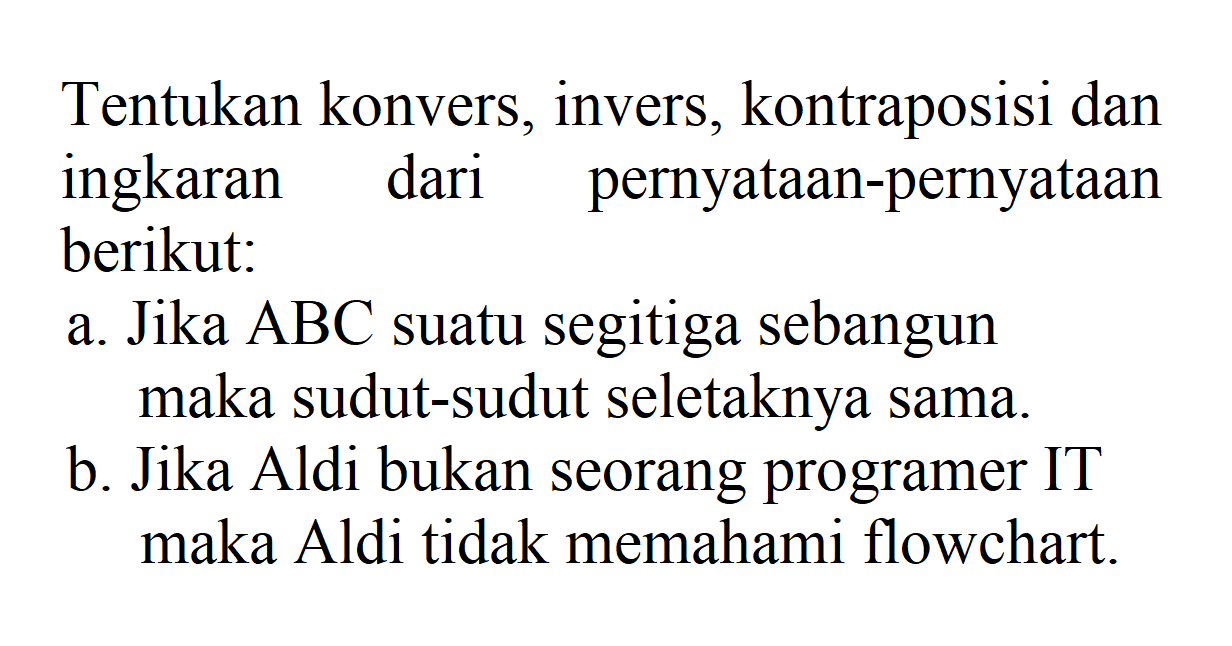 Tentukan konvers, invers, kontraposisi dan ingkaran dari pernyataan-pernyataan berikut: a. Jika ABC suatu segitiga sebangun maka sudut-sudut seletaknya sama. b. Jika Aldi bukan seorang programer IT maka Aldi tidak memahami flowchart.