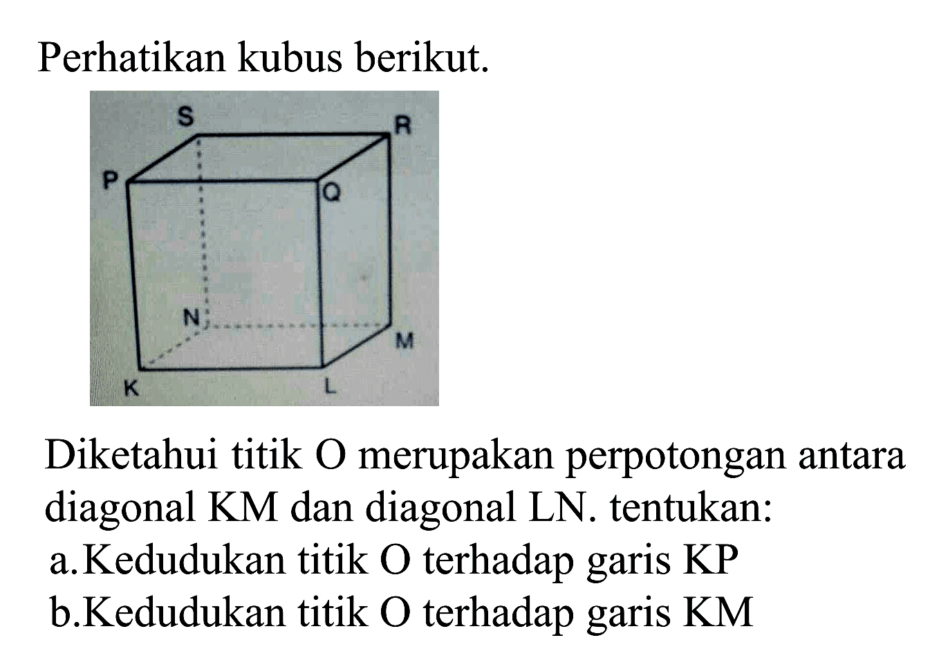 Perhatikan kubus berikut. KLMN.PQRS Diketahui titik O merupakan perpotongan antara diagonal KM dan diagonal LN. tentukan:  a.Kedudukan titik O terhadap garis KP. b. Kedudukan titik O  terhadap garis KM