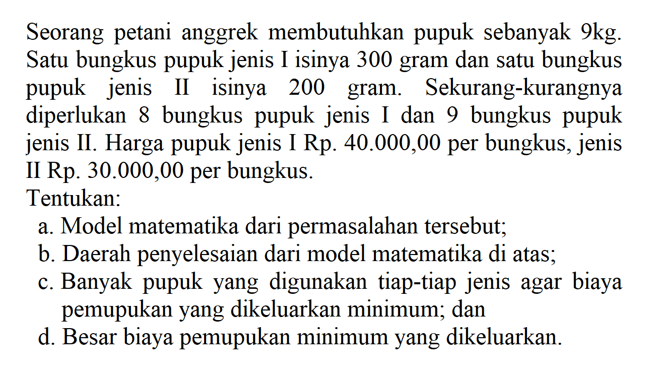 Seorang petani anggrek membutuhkan pupuk sebanyak 9kg. Satu bungkus pupuk jenis I isinya 300 gram dan satu bungkus pupuk jenis II isinya 200 gram. Sekurang-kurangnya diperlukan 8 bungkus pupuk jenis I dan 9 bungkus pupuk jenis II. Harga pupuk jenis I Rp.40.000,00 per bungkus, jenis II Rp.30.000,00 per bungkus. Tentukan: a. Model matematika dari permasalahan tersebut; b. Daerah penyelesaian dari model matematika di atas; c. Banyak pupuk yang digunakan tiap-tiap jenis agar biaya pemupukan yang dikeluarkan minimum; dan d. Besar biaya pemupukan minimum yang dikeluarkan.