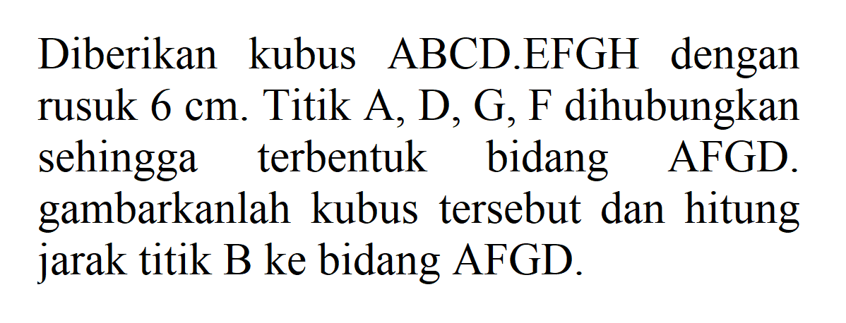 Diberikan kubus ABCD.EFGH dengan rusuk 6 cm. Titik A,D,G,F dihubungkan sehingga bidang terbentuk AFGD. gambarkanlah kubus tersebut dan hitung jarak titik B ke bidang AFGD.
