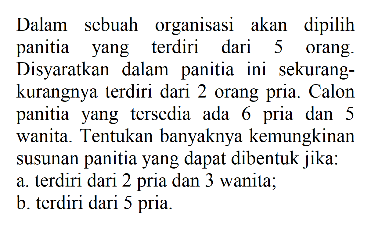 Dalam sebuah organisasi akan dipilih panitia yang terdiri dari 5 orang. Disyaratkan dalam panitia ini sekurangkurangnya terdiri dari 2 orang pria. Calon panitia yang tersedia ada 6 pria dan 5 wanita. Tentukan banyaknya kemungkinan susunan panitia yang dapat dibentuk jika:a. terdiri dari 2 pria dan 3 wanita;b. terdiri dari 5 pria.