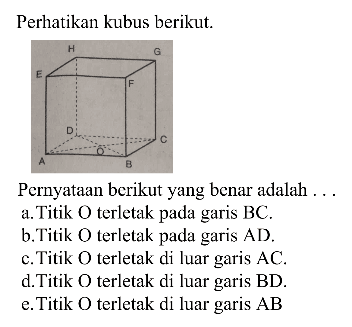 Perhatikan kubus berikut. ABCD.EFGH. Pernyataan berikut yang benar adalah  a. Titik O terletak pada garis BC. b. Titik O terletak pada garis AD.  c. Titik O terletak di luar garis AC. d. Titik O terletak di luar garis BD. e. Titik O terletak di luar garis AB