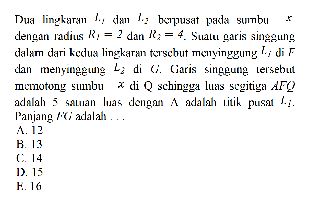 Dua lingkaran L1 dan L2 berpusat pada sumbu -x dengan radius R1=2 dan R2=4. Suatu garis singgung dalam dari kedua lingkaran tersebut menyinggung L1 di F dan menyinggung L2 di G. Garis singgung tersebut memotong sumbu-x di Q sehingga luas segitiga AFQ adalah 5 satuan luas dengan A adalah titik pusat L1. Panjang FG adalah ...