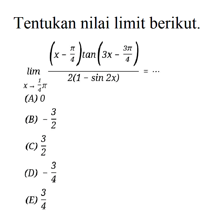 Tentukan nilai limit berikut. limit x -> 1/4 pi ((x-pi/4) tan(3x-3pi/4))/(2(1-sin 2x)) = ....