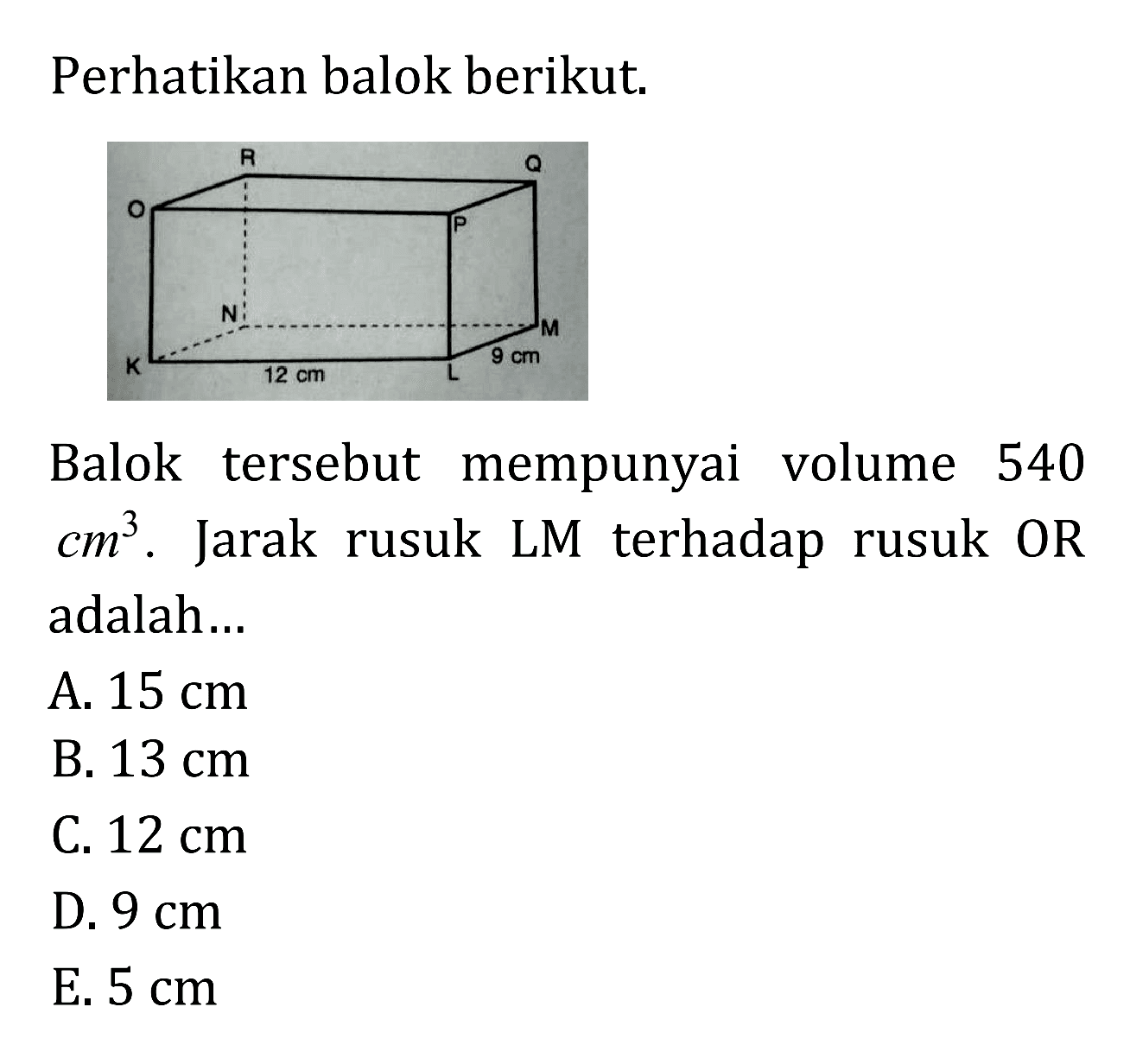 Perhatikan balok berikut. R G O P N M K 12 cm L 9 cm Balok tersebut mempunyai volume 540 cm^3. Jarak rusuk LM terhadap rusuk OR adalah ...