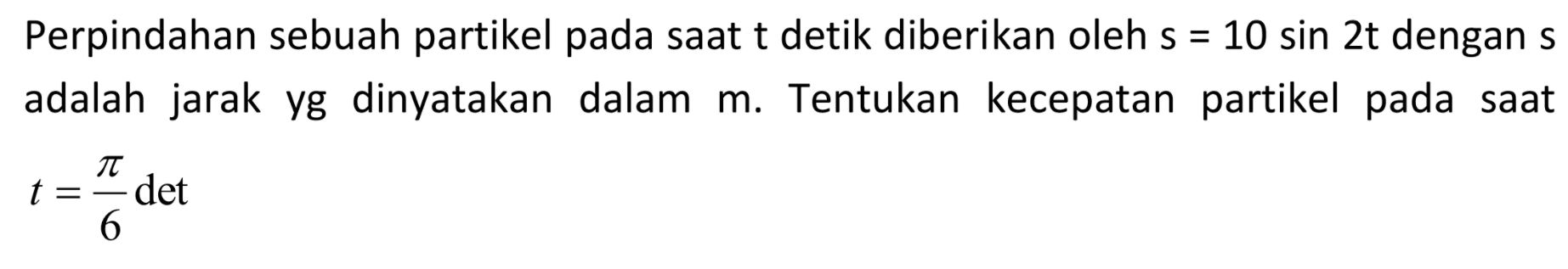 Perpindahan sebuah partikel pada saat t detik diberikan oleh s=10 sin 2t dengan s adalah jarak yang dinyatakan dalam m. Tentukan kecepatan partikel pada saat t=pi/6 det