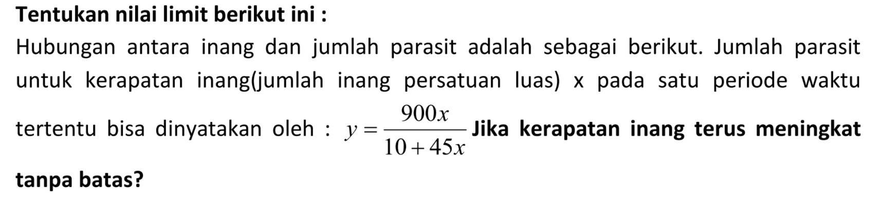 Tentukan nilai limit berikut ini :Hubungan antara inang dan jumlah parasit adalah sebagai berikut. Jumlah parasit untuk kerapatan inang(jumlah inang persatuan luas) x pada satu periode waktu tertentu bisa dinyatakan oleh :  y=(900x)/(10+45x)  Jika kerapatan inang terus meningkat tanpa batas?