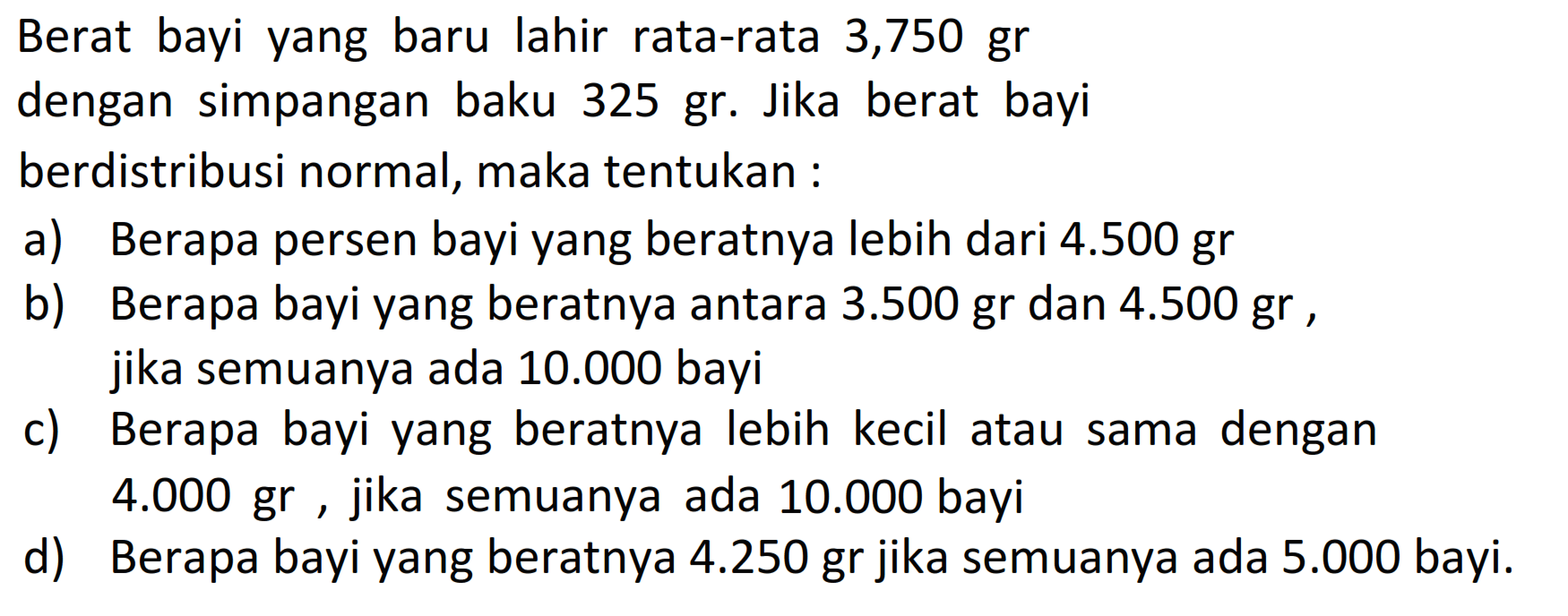 Berat bayi yang baru lahir rata-rata 3,750 grdengan simpangan baku 325 gr. Jika berat bayiberdistribusi normal, maka tentukan :a) Berapa persen bayi yang beratnya lebih dari 4.500 grb) Berapa bayi yang beratnya antara 3.500 gr dan 4.500 gr,jika semuanya ada 10.000 bayic) Berapa bayi yang beratnya lebih kecil atau sama dengand) Berapa bayi yang beratnya 4.250 gr jika semuanya ada 5.000 bayi.