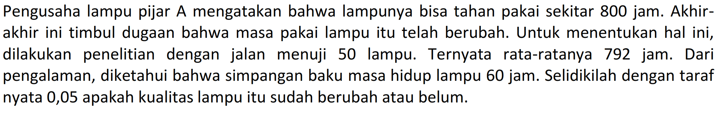 Pengusaha lampu pijar A mengatakan bahwa lampunya bisa tahan pakai sekitar 800 jam. Akhirakhir ini timbul dugaan bahwa masa pakai lampu itu telah berubah. Untuk menentukan hal ini, dilakukan penelitian dengan jalan menuji 50 lampu. Ternyata rata-ratanya 792 jam. Dari pengalaman, diketahui bahwa simpangan baku masa hidup lampu 60 jam. Selidikilah dengan taraf nyata 0,05 apakah kualitas lampu itu sudah berubah atau belum.