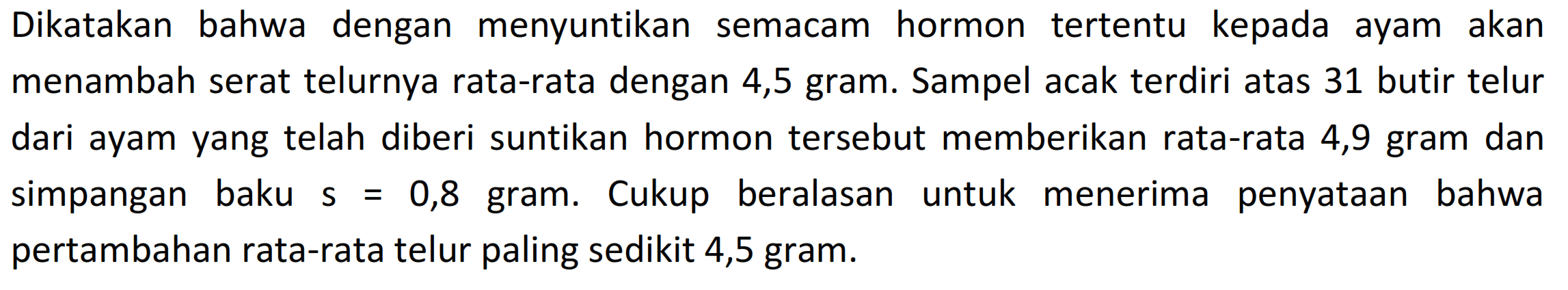 Dikatakan bahwa dengan menyuntikan semacam hormon tertentu kepada ayam akan menambah serat telurnya rata-rata dengan 4,5 gram. Sampel acak terdiri atas 31 butir telur dari ayam yang telah diberi suntikan hormon tersebut memberikan rata-rata 4,9 gram dan simpangan baku s=0,8 gram. Cukup beralasan untuk menerima penyataan bahwa pertambahan rata-rata telur paling sedikit 4,5 gram.