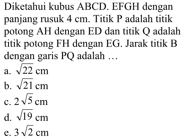 Diketahui kubus ABCD.EFGH dengan panjang rusuk 4 cm. Titik P adalah titik potong AH dengan ED dan titik Q adalah titik potong FH dengan EG. Jarak titik B dengan garis PQ adalah ...