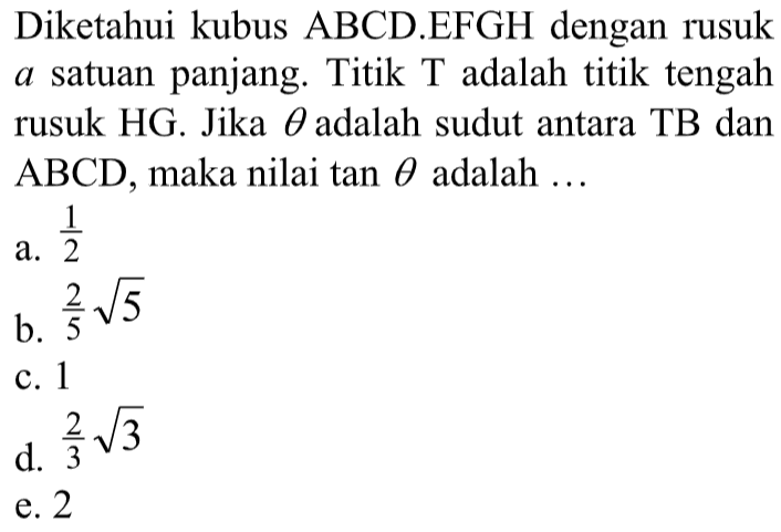 Diketahui kubus ABCD.EFGH dengan rusuk a satuan panjang. Titik T adalah titik tengah rusuk HG. Jika theta adalah sudut antara TB dan ABCD, maka nilai tan theta adalah ...