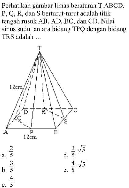 Perhatikan gambar limas beraturan T.ABCD. P,Q,R, dan S berturut-turut adalah titik tengah rusuk AB,AD,BC, dan CD. Nilai sinus sudut antara bidang TPQ dengan bidang TRS adalah ....