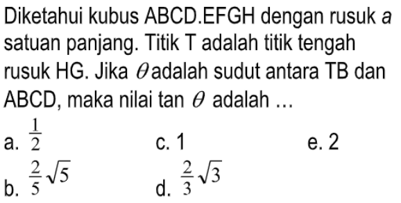 Diketahui kubus ABCD.EFGH dengan rusuk a satuan panjang. Titik T adalah titik tengah rusuk HG. Jika theta adalah sudut antara TB dan ABCD, maka nilai tan theta adalah...