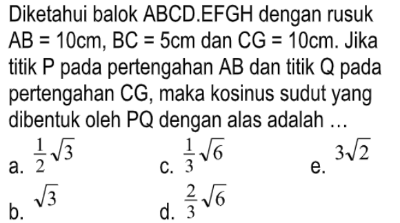 Diketahui balok ABCD.EFGH dengan rusuk AB = 10cm, BC = 5cm dan CG = 10cm. Jika titik P pada pertengahan AB dan titik Q pada pertengahan CG, maka kosinus sudut yang dibentuk oleh PQ dengan alas adalah ...