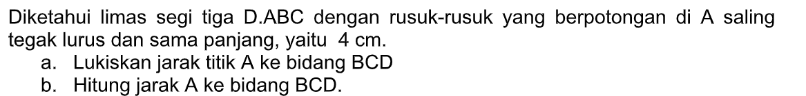 Diketahui limas segi tiga D.ABC dengan rusuk-rusuk yang berpotongan di A saling tegak lurus dan sama panjang, yaitu 4 cm. a. Lukiskan jarak titik A ke bidang BCD b. Hitung jarak A ke bidang BCD.