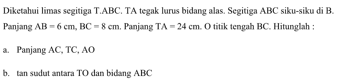 Diketahui limas segitiga T.ABC. TA tegak lurus bidang alas. Segitiga ABC siku-siku di B. Panjang AB = 6 cm, BC = 8 cm. Panjang TA = 24 cm. O titik tengah BC. Hitunglah : a. Panjang AC, TC, AO b. tan sudut antara TO dan bidang ABC