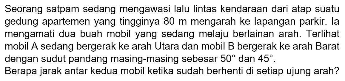 Seorang satpam sedang mengawasi lalu lintas kendaraan dari atap suatu gedung apartemen yang tingginya 80 m mengarah ke lapangan parkir. la mengamati dua buah mobil yang sedang melaju berlainan arah. Terlihat mobil A sedang bergerak ke arah Utara dan mobil B bergerak ke arah Barat dengan sudut pandang masing-masing sebesar 50 dan 45. Berapa jarak antar kedua mobil ketika sudah berhenti di setiap ujung arah?