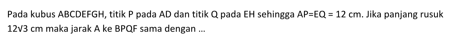 Pada kubus ABCDEFGH, titik P pada AD dan titik Q pada EH sehingga AP=EQ=12 cm. Jika panjang rusuk 12 akar(3) cm maka jarak A ke BPQF sama dengan ...