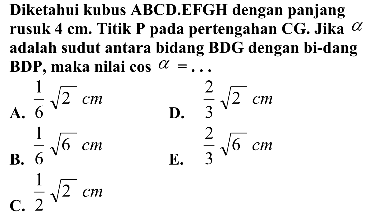 Diketahui kubus ABCD.EFGH dengan panjang rusuk 4 cm. Titik P pada pertengahan CG. Jika alpha adalah sudut antara bidang BDG dengan bidang BDP, maka nilai cos a= ...