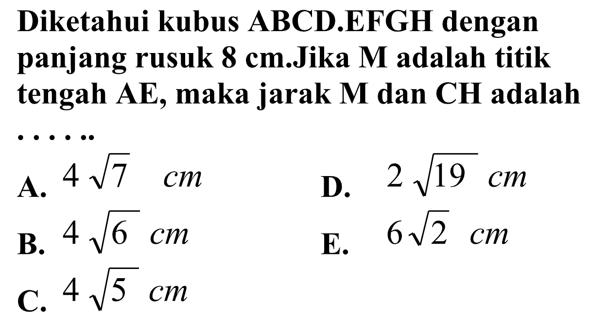 Diketahui kubus ABCD.EFGH dengan panjang rusuk 8 cm.Jika M adalah titik tengah AE, maka jarak M dan CH adalah . . . . ..