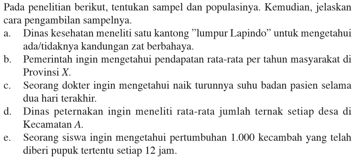 Pada penelitian berikut, tentukan sampel dan populasinya. Kemudian, jelaskan cara pengambilan sampelnya. a. Dinas kesehatan meneliti satu kantong 'lumpur Lapindo' untuk mengetahui ada/tidaknya kandungan zat berbahaya. b. Pemerintah ingin mengetahui pendapatan rata-rata per tahun masyarakat di Provinsi X. c. Seorang dokter ingin mengetahui naik turunnya suhu badan pasien selama dua hari terakhir. d. Dinas peternakan ingin meneliti rata-rata jumlah ternak setiap desa di Kecamatan A. e. Seorang siswa ingin mengetahui pertumbuhan 1.000 kecambah yang telah diberi pupuk tertentu setiap 12 jam. 