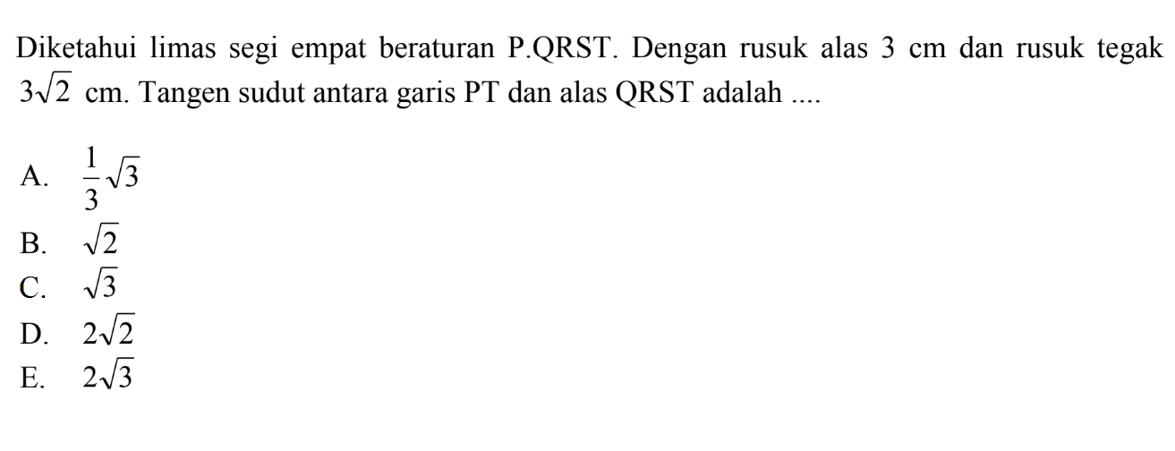 Diketahui limas segi empat beraturan P.QRST. Dengan rusuk alas 3 cm dan rusuk tegak 3 akar(2) cm. Tangen sudut antara garis PT dan alas QRST adalah ....