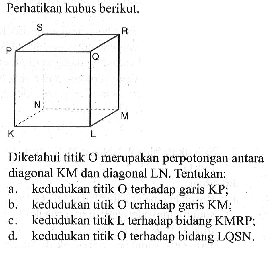 Perhatikan kubus berikut. K L M N S P Q R Diketahui titik O merupakan perpotongan antara diagonal KM dan diagonal LN. Tentukan: a. kedudukan titik O terhadap garis KP; b. kedudukan titik 0 terhadap garis KM; c. kedudukan titik L terhadap bidang KMRP; d. kedudukan titik 0 terhadap bidang LQSN.