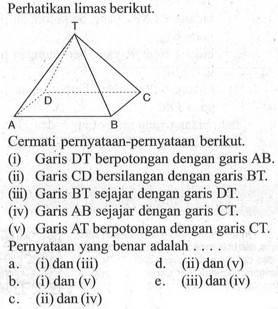 Perhatikan limas berikut. Cermati pernyataan-pernyataan berikut. (i) Garis DT berpotongan dengan garis AB. (ii) Garis CD bersilangan dengan garis BT. (iii) Garis BT sejajar dengan garis DT. (iv) Garis AB sejajar dengan garis CT. Garis AT berpotongan dengan garis CT. Pernyataan yang benar adalah .....