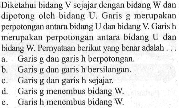 Diketahui bidang V sejajar dengan bidang W dan dipotong oleh bidang U. Garis g merupakan perpotongan antara bidang U dan bidang V Garis h merupakan perpotongan antara bidang U dan bidang W. Pernyataan berikut yang benar adalah ....