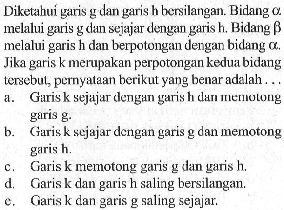 Diketahui garis g dan garis h bersilangan. Bidang a melalui garis g dan sejajar dengan garis h. Bidang b melalui garis h dan berpotongan dengan bidang a. Jika k merupakan perpotongan kedua bidang garis tersebut, pernyataan berikut yang benar adalah ...