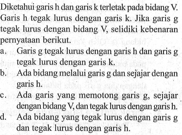 Diketahui garis h dan garis k terletak pada bidang V. Garis h tegak lurus dengan garis k .Jika garis g tegak lurus dengan bidang V, selidiki kebenaran pernyataan berikut: a Garis g tegak lurus dengan garis h dan garis g tegak lurus dengan garis k b. Ada bidang melalui garis g dan sejajar dengan garis h c. Ada garis yang memotong garis g, sejajar dengan bidang V,dan tegak lurus dengan garis h d. Ada bidang yang tegak lurus dengan garis g dan tegak lurus dengan garis h